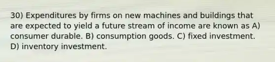 30) Expenditures by firms on new machines and buildings that are expected to yield a future stream of income are known as A) consumer durable. B) consumption goods. C) fixed investment. D) inventory investment.