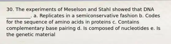 30. The experiments of Meselson and Stahl showed that DNA __________. a. Replicates in a semiconservative fashion b. Codes for the sequence of amino acids in proteins c. Contains complementary base pairing d. Is composed of nucleotides e. Is the genetic material