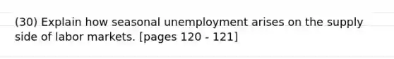 (30) Explain how seasonal unemployment arises on the supply side of labor markets. [pages 120 - 121]