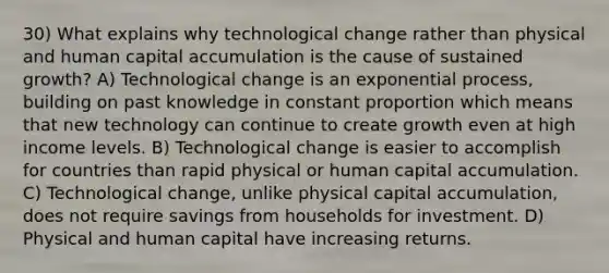 30) What explains why technological change rather than physical and human capital accumulation is the cause of sustained growth? A) Technological change is an exponential process, building on past knowledge in constant proportion which means that new technology can continue to create growth even at high income levels. B) Technological change is easier to accomplish for countries than rapid physical or human capital accumulation. C) Technological change, unlike physical capital accumulation, does not require savings from households for investment. D) Physical and human capital have increasing returns.