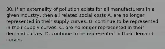 30. If an externality of pollution exists for all manufacturers in a given industry, then all related social costs A. are no longer represented in their supply curves. B. continue to be represented in their supply curves. C. are no longer represented in their demand curves. D. continue to be represented in their demand curves.