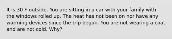 It is 30 F outside. You are sitting in a car with your family with the windows rolled up. The heat has not been on nor have any warming devices since the trip began. You are not wearing a coat and are not cold. Why?