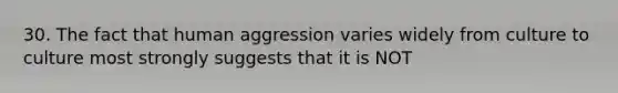 30. The fact that human aggression varies widely from culture to culture most strongly suggests that it is NOT