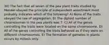 30) The fact that all seven of the pea plant traits studied by Mendel obeyed the principle of independent assortment most probably indicates which of the following? A) None of the traits obeyed the law of segregation. B) The diploid number of chromosomes in the pea plants was 7. C) All of the genes controlling the traits were located on the same chromosome. D) All of the genes controlling the traits behaved as if they were on different chromosomes. E) The formation of gametes in plants occurs by mitosis only.