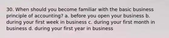 30. When should you become familiar with the basic business principle of accounting? a. before you open your business b. during your first week in business c. during your first month in business d. during your first year in business