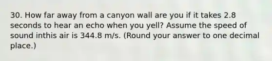 30. How far away from a canyon wall are you if it takes 2.8 seconds to hear an echo when you yell? Assume the speed of sound inthis air is 344.8 m/s. (Round your answer to one decimal place.)