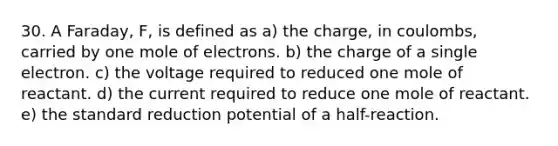 30. A Faraday, F, is defined as a) the charge, in coulombs, carried by one mole of electrons. b) the charge of a single electron. c) the voltage required to reduced one mole of reactant. d) the current required to reduce one mole of reactant. e) the standard reduction potential of a half-reaction.