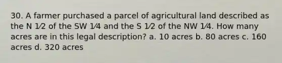 30. A farmer purchased a parcel of agricultural land described as the N 1⁄2 of the SW 1⁄4 and the S 1⁄2 of the NW 1⁄4. How many acres are in this legal description? a. 10 acres b. 80 acres c. 160 acres d. 320 acres