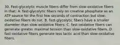 30. Fast-glycolytic muscle fibers differ from slow-oxidative fibers in that: A. fast-glycolytic fibers rely on creatine phosphate as an ATP source for the first few seconds of contraction but slow-oxidative fibers do not. B. fast-glycolytic fibers have a smaller diameter than slow-oxidative fibers. C. fast-oxidative fibers can generate greater maximal tension than slow-oxidative fibers. D. fast-oxidative fibers generate less lactic acid than slow-oxidative fibers.