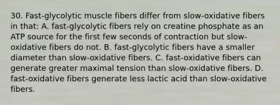 30. Fast-glycolytic muscle fibers differ from slow-oxidative fibers in that: A. fast-glycolytic fibers rely on creatine phosphate as an ATP source for the first few seconds of contraction but slow-oxidative fibers do not. B. fast-glycolytic fibers have a smaller diameter than slow-oxidative fibers. C. fast-oxidative fibers can generate greater maximal tension than slow-oxidative fibers. D. fast-oxidative fibers generate less lactic acid than slow-oxidative fibers.