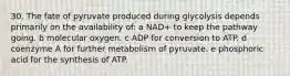 30. The fate of pyruvate produced during glycolysis depends primarily on the availability of: a NAD+ to keep the pathway going. b molecular oxygen. c ADP for conversion to ATP. d coenzyme A for further metabolism of pyruvate. e phosphoric acid for the synthesis of ATP.