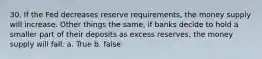 30. If the Fed decreases reserve requirements, the money supply will increase. Other things the same, if banks decide to hold a smaller part of their deposits as excess reserves, the money supply will fall. a. True b. false