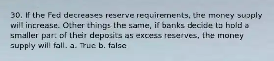 30. If the Fed decreases reserve requirements, the money supply will increase. Other things the same, if banks decide to hold a smaller part of their deposits as excess reserves, the money supply will fall. a. True b. false