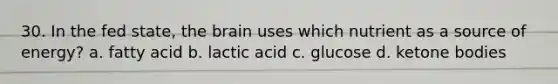 30. In the fed state, the brain uses which nutrient as a source of energy? a. fatty acid b. lactic acid c. glucose d. ketone bodies