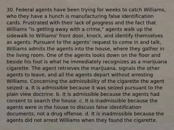 30. Federal agents have been trying for weeks to catch Williams, who they have a hunch is manufacturing false identification cards. Frustrated with their lack of progress and the fact that Williams "is getting away with a crime," agents walk up the sidewalk to Williams' front door, knock, and identify themselves as agents. Pursuant to the agents' request to come in and talk, Williams admits the agents into the house, where they gather in the living room. One of the agents looks down on the floor and beside his foot is what he immediately recognizes as a marijuana cigarette. The agent retrieves the marijuana, signals the other agents to leave, and all the agents depart without arresting Williams. Concerning the admissibility of the cigarette the agent seized: a. It is admissible because it was seized pursuant to the plain view doctrine. b. It is admissible because the agents had consent to search the house. c. It is inadmissible because the agents were in the house to discuss false identification documents, not a drug offense. d. It is inadmissible because the agents did not arrest Williams when they found the cigarette.