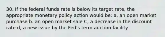 30. If the federal funds rate is below its target rate, the appropriate monetary policy action would be: a. an open market purchase b. an open market sale C, a decrease in the discount rate d, a new issue by the Fed's term auction facility