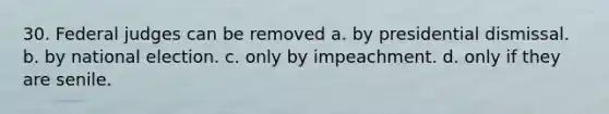 30. Federal judges can be removed a. by presidential dismissal. b. by national election. c. only by impeachment. d. only if they are senile.
