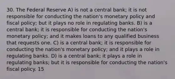 30. The Federal Reserve A) is not a central bank; it is not responsible for conducting the nation's monetary policy and fiscal policy; but it plays no role in regulating banks. B) is a central bank; it is responsible for conducting the nation's monetary policy; and it makes loans to any qualified business that requests one. C) is a central bank; it is responsible for conducting the nation's monetary policy; and it plays a role in regulating banks. D) is a central bank; it plays a role in regulating banks; but it is responsible for conducting the nation's fiscal policy. 15