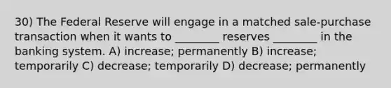 30) The Federal Reserve will engage in a matched sale-purchase transaction when it wants to ________ reserves ________ in the banking system. A) increase; permanently B) increase; temporarily C) decrease; temporarily D) decrease; permanently