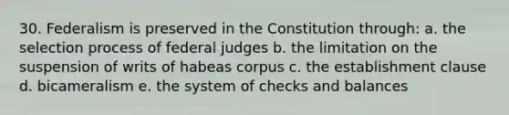 30. Federalism is preserved in the Constitution through: a. the selection process of federal judges b. the limitation on the suspension of writs of habeas corpus c. the establishment clause d. bicameralism e. the system of checks and balances