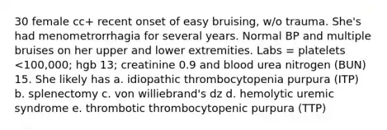 30 female cc+ recent onset of easy bruising, w/o trauma. She's had menometrorrhagia for several years. Normal BP and multiple bruises on her upper and lower extremities. Labs = platelets <100,000; hgb 13; creatinine 0.9 and blood urea nitrogen (BUN) 15. She likely has a. idiopathic thrombocytopenia purpura (ITP) b. splenectomy c. von williebrand's dz d. hemolytic uremic syndrome e. thrombotic thrombocytopenic purpura (TTP)