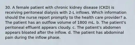 30. A female patient with chronic kidney disease (CKD) is receiving peritoneal dialysis with 2-L inflows. Which information should the nurse report promptly to the health care provider? a. The patient has an outflow volume of 1800 mL. b. The patient's peritoneal effluent appears cloudy. c. The patient's abdomen appears bloated after the inflow. d. The patient has abdominal pain during the inflow phase.