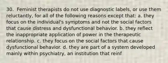 30. ​ Feminist therapists do not use diagnostic labels, or use them reluctantly, for all of the following reasons except that: a. they focus on the individual's symptoms and not the social factors that cause distress and dysfunctional behavior. b. they reflect the inappropriate application of power in the therapeutic relationship. c. they focus on the social factors that cause dysfunctional behavior. d. they are part of a system developed mainly within psychiatry, an institution that reinf