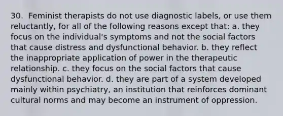 30. ​ Feminist therapists do not use diagnostic labels, or use them reluctantly, for all of the following reasons except that: a. they focus on the individual's symptoms and not the social factors that cause distress and dysfunctional behavior. b. they reflect the inappropriate application of power in the therapeutic relationship. c. they focus on the social factors that cause dysfunctional behavior. d. they are part of a system developed mainly within psychiatry, an institution that reinforces dominant cultural norms and may become an instrument of oppression.