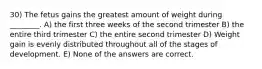 30) The fetus gains the greatest amount of weight during ________. A) the first three weeks of the second trimester B) the entire third trimester C) the entire second trimester D) Weight gain is evenly distributed throughout all of the stages of development. E) None of the answers are correct.