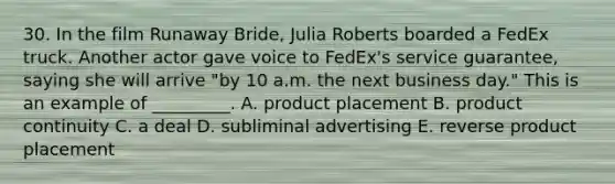 30. In the film Runaway Bride, Julia Roberts boarded a FedEx truck. Another actor gave voice to FedEx's service guarantee, saying she will arrive "by 10 a.m. the next business day." This is an example of _________. A. product placement B. product continuity C. a deal D. subliminal advertising E. reverse product placement