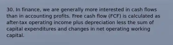 30. In finance, we are generally more interested in cash flows than in accounting profits. Free cash flow (FCF) is calculated as after-tax operating income plus depreciation less the sum of capital expenditures and changes in net operating working capital.​