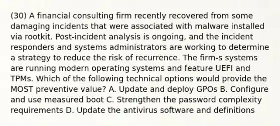 (30) A financial consulting firm recently recovered from some damaging incidents that were associated with malware installed via rootkit. Post-incident analysis is ongoing, and the incident responders and systems administrators are working to determine a strategy to reduce the risk of recurrence. The firm-s systems are running modern operating systems and feature UEFI and TPMs. Which of the following technical options would provide the MOST preventive value? A. Update and deploy GPOs B. Configure and use measured boot C. Strengthen the password complexity requirements D. Update the antivirus software and definitions