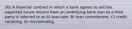 30) A financial contract in which a bank agrees to sell the expected future returns from an underlying bank loan to a third party is referred to as A) loan sale. B) loan commitment. C) credit rationing. D) microlending.