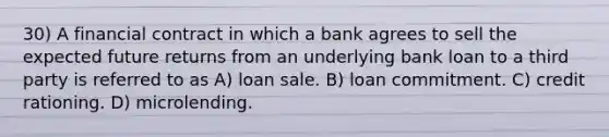 30) A financial contract in which a bank agrees to sell the expected future returns from an underlying bank loan to a third party is referred to as A) loan sale. B) loan commitment. C) credit rationing. D) microlending.