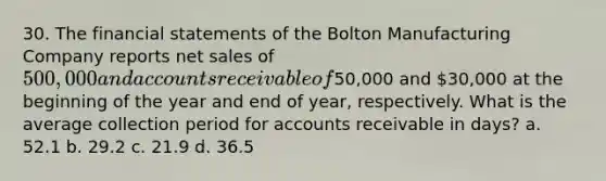 30. The financial statements of the Bolton Manufacturing Company reports net sales of 500,000 and accounts receivable of50,000 and 30,000 at the beginning of the year and end of year, respectively. What is the average collection period for accounts receivable in days? a. 52.1 b. 29.2 c. 21.9 d. 36.5