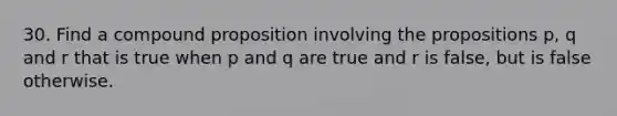 30. Find a compound proposition involving the propositions p, q and r that is true when p and q are true and r is false, but is false otherwise.