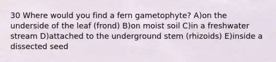 30 Where would you find a fern gametophyte? A)on the underside of the leaf (frond) B)on moist soil C)in a freshwater stream D)attached to the underground stem (rhizoids) E)inside a dissected seed