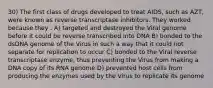 30) The first class of drugs developed to treat AIDS, such as AZT, were known as reverse transcriptase inhibitors. They worked because they . A) targeted and destroyed the Viral genome before it could be reverse transcribed into DNA B) bonded to the dsDNA genome of the Virus in such a way that it could not separate for replication to occur C) bonded to the Viral reverse transcriptase enzyme, thus preventing the Virus from making a DNA copy of its RNA genome D) prevented host cells from producing the enzymes used by the Virus to replicate its genome