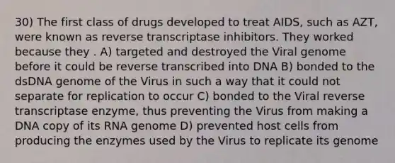 30) The first class of drugs developed to treat AIDS, such as AZT, were known as reverse transcriptase inhibitors. They worked because they . A) targeted and destroyed the Viral genome before it could be reverse transcribed into DNA B) bonded to the dsDNA genome of the Virus in such a way that it could not separate for replication to occur C) bonded to the Viral reverse transcriptase enzyme, thus preventing the Virus from making a DNA copy of its RNA genome D) prevented host cells from producing the enzymes used by the Virus to replicate its genome