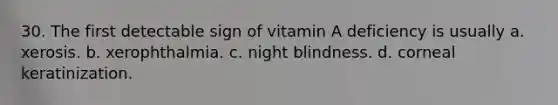 30. The first detectable sign of vitamin A deficiency is usually a. xerosis. b. xerophthalmia. c. night blindness. d. corneal keratinization.