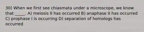 30) When we first see chiasmata under a microscope, we know that _____. A) meiosis II has occurred B) anaphase II has occurred C) prophase I is occurring D) separation of homologs has occurred