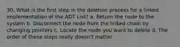 30. What is the first step in the deletion process for a linked implementation of the ADT List? a. Return the node to the system b. Disconnect the node from the linked chain by changing pointers c. Locate the node you want to delete d. The order of these steps really doesn't matter