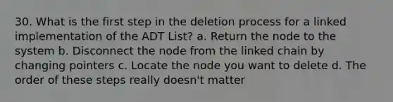 30. What is the first step in the deletion process for a linked implementation of the ADT List? a. Return the node to the system b. Disconnect the node from the linked chain by changing pointers c. Locate the node you want to delete d. The order of these steps really doesn't matter