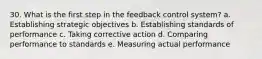 30. What is the first step in the feedback control system? a. Establishing strategic objectives b. Establishing standards of performance c. Taking corrective action d. Comparing performance to standards e. Measuring actual performance