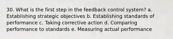 30. What is the first step in the feedback control system? a. Establishing strategic objectives b. Establishing standards of performance c. Taking corrective action d. Comparing performance to standards e. Measuring actual performance