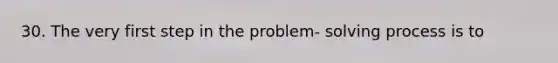 30. The very first step in the problem- solving process is to