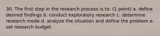 30. The first step in the research process is to: (1 point) a. define desired findings b. conduct exploratory research c. determine research mode d. analyze the situation and define the problem e. set research budget