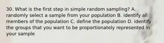 30. What is the first step in simple random sampling? A. randomly select a sample from your population B. identify all members of the population C. define the population D. identify the groups that you want to be proportionately represented in your sample