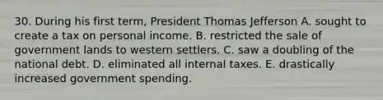 30. During his first term, President Thomas Jefferson A. sought to create a tax on personal income. B. restricted the sale of government lands to western settlers. C. saw a doubling of the national debt. D. eliminated all internal taxes. E. drastically increased government spending.