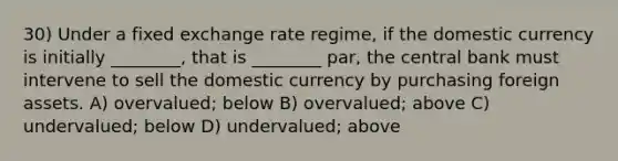 30) Under a fixed exchange rate regime, if the domestic currency is initially ________, that is ________ par, the central bank must intervene to sell the domestic currency by purchasing foreign assets. A) overvalued; below B) overvalued; above C) undervalued; below D) undervalued; above